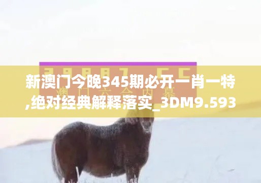 新澳門今晚345期必開一肖一特,絕對經典解釋落實_3DM9.593