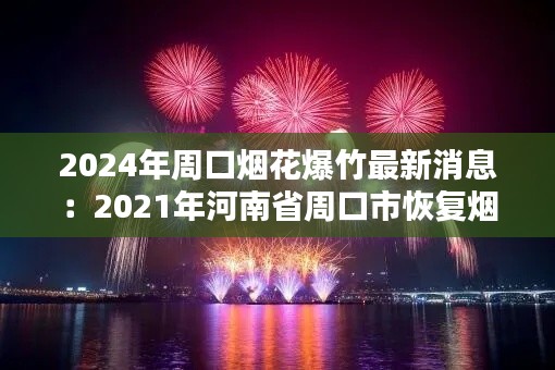 2024年周口煙花爆竹最新消息：2021年河南省周口市恢復煙花爆竹 