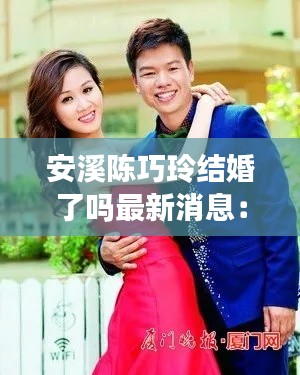 安溪陳巧玲結婚了嗎最新消息：漳州陳巧靈 