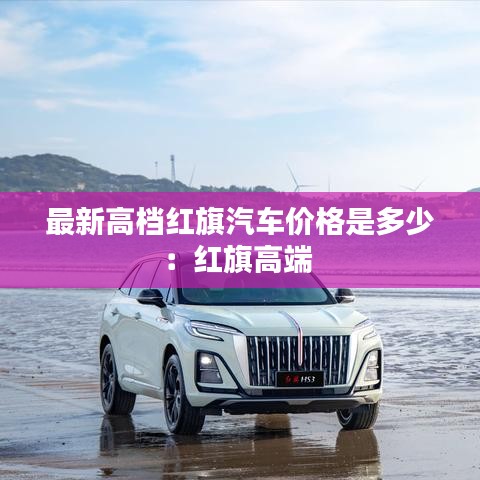 最新高檔紅旗汽車價(jià)格是多少：紅旗高端 