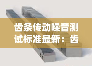 齒條傳動(dòng)噪音測(cè)試標(biāo)準(zhǔn)最新：齒條傳動(dòng)精度和什么有關(guān)系 