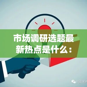 市場調研選題最新熱點是什么：市場調研的熱門主題 