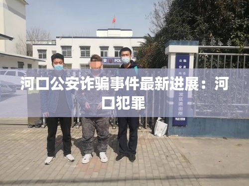 河口公安詐騙事件最新進展：河口犯罪 