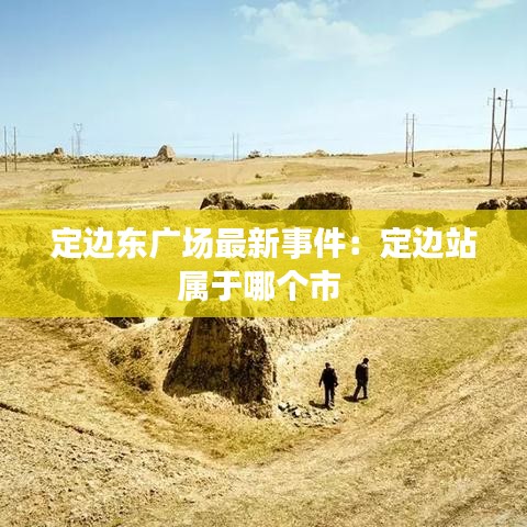 定邊東廣場最新事件：定邊站屬于哪個市 