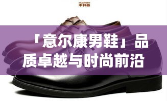 「意爾康男鞋」品質卓越與時尚前沿的完美結合，百度熱推！