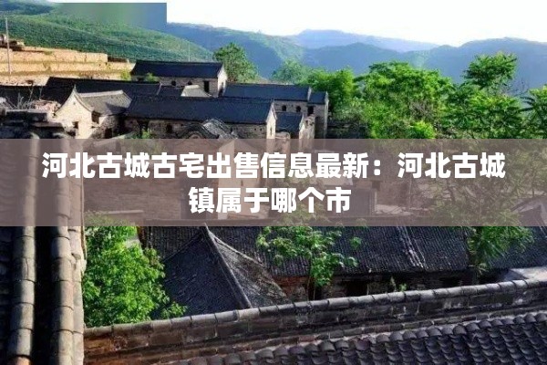 河北古城古宅出售信息最新：河北古城鎮屬于哪個市 