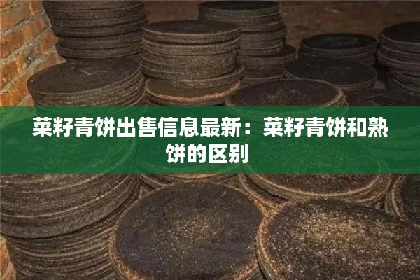 菜籽青餅出售信息最新：菜籽青餅和熟餅的區別 