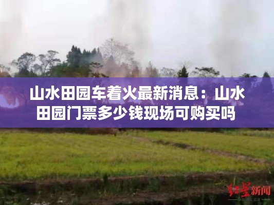 山水田園車著火最新消息：山水田園門票多少錢現(xiàn)場(chǎng)可購(gòu)買嗎 