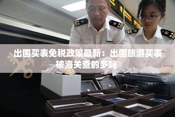 出國買表免稅政策最新：出國旅游買表被海關查的多嗎 