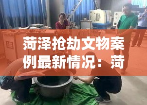 菏澤搶劫文物案例最新情況：菏澤525特大搶劫 