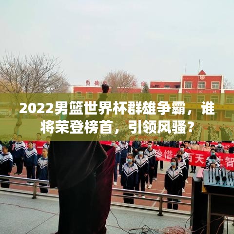 2022男籃世界杯群雄爭霸，誰將榮登榜首，引領風騷？