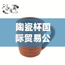 陶瓷杯國際貿易公司排行榜及行業影響力解析