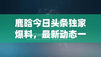 鹿晗今日頭條獨家爆料，最新動態(tài)一網(wǎng)打盡