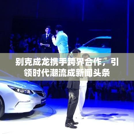 別克成龍攜手跨界合作，引領時代潮流成新聞頭條