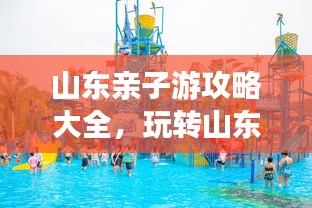 山東親子游攻略大全，玩轉山東，盡享家庭歡樂之旅！