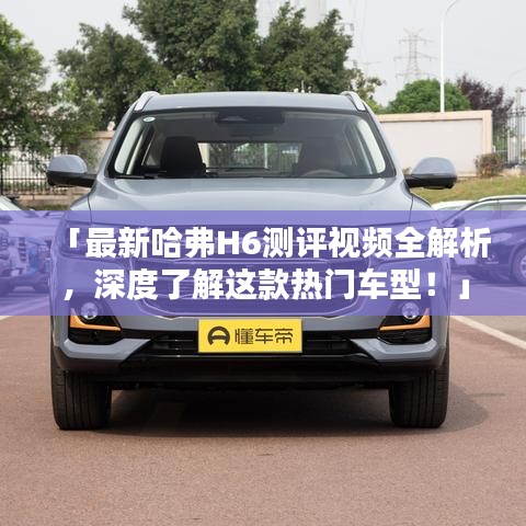 「最新哈弗H6測(cè)評(píng)視頻全解析，深度了解這款熱門車型！」