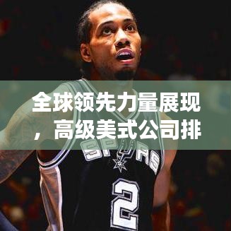 全球領(lǐng)先力量展現(xiàn)，高級美式公司排名揭秘