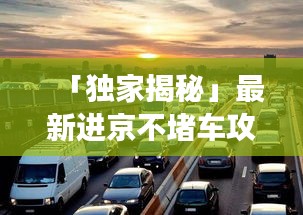 「獨家揭秘」最新進京不堵車攻略，讓你輕松暢游無阻！