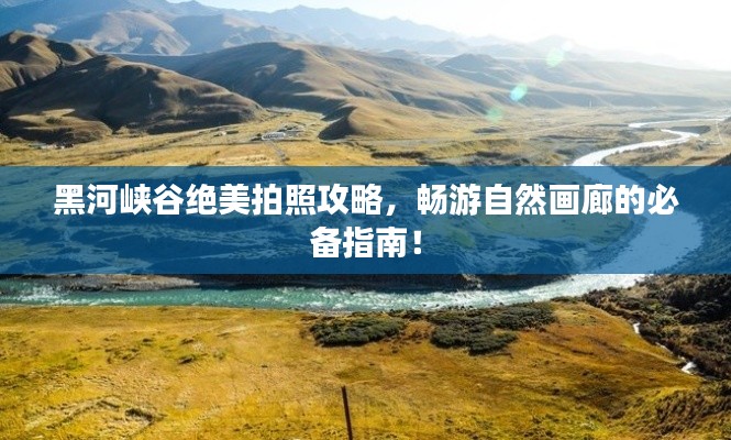 黑河峽谷絕美拍照攻略，暢游自然畫廊的必備指南！