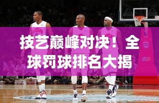 技藝巔峰對決！全球罰球排名大揭秘，榮耀之巔誰與爭鋒？
