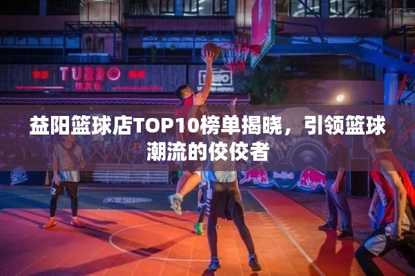 益陽籃球店TOP10榜單揭曉，引領(lǐng)籃球潮流的佼佼者