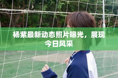 楊紫最新動(dòng)態(tài)照片曝光，展現(xiàn)今日風(fēng)采
