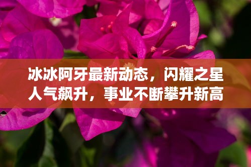 冰冰阿牙最新動態，閃耀之星人氣飆升，事業不斷攀升新高度