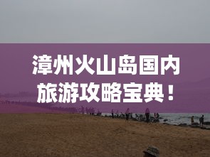 漳州火山島國內旅游攻略寶典！必玩景點一網打盡！