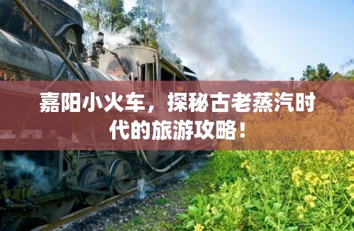 嘉陽小火車，探秘古老蒸汽時代的旅游攻略！