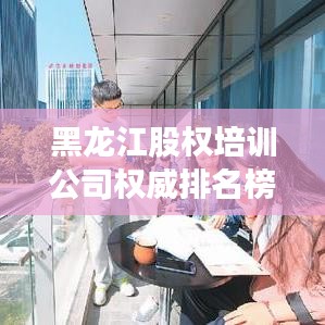 黑龍江股權培訓公司權威排名榜單揭曉！