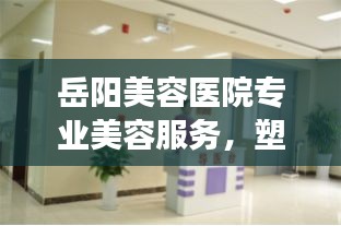 岳陽美容醫院專業美容服務，塑造美麗新形象