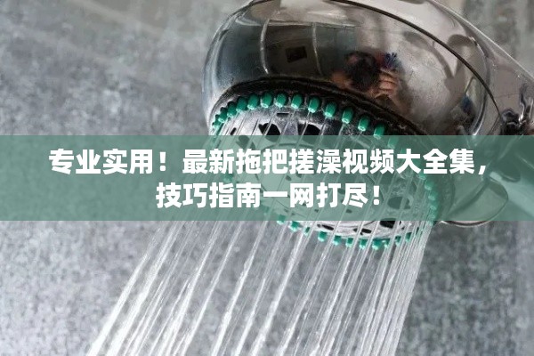 專業實用！最新拖把搓澡視頻大全集，技巧指南一網打盡！