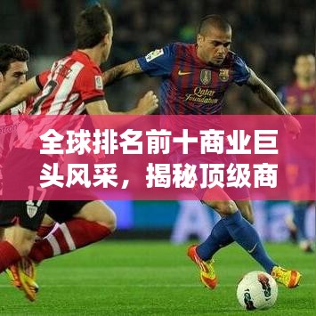 全球排名前十商業巨頭風采，揭秘頂級商業集團的輝煌成就