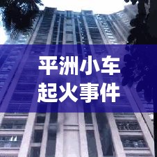 平洲小車起火事件真相大揭秘，最新進展曝光！