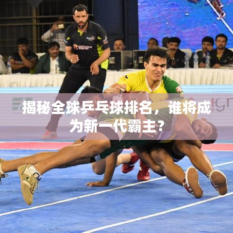 揭秘全球乒乓球排名，誰將成為新一代霸主？